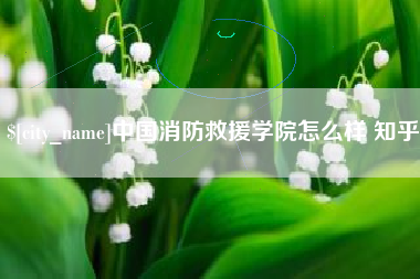 怒江中国消防救援学院怎么样 知乎