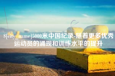 怒江5000米中国纪录-随着更多优秀运动员的涌现和训练水平的提升