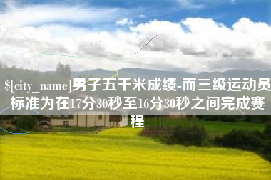 怒江男子五千米成绩-而三级运动员标准为在17分30秒至16分30秒之间完成赛程