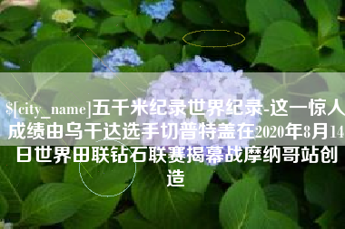 怒江五千米纪录世界纪录-这一惊人成绩由乌干达选手切普特盖在2020年8月14日世界田联钻石联赛揭幕战摩纳哥站创造