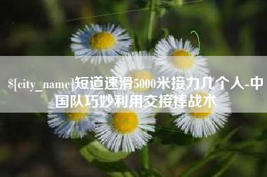 怒江短道速滑5000米接力几个人-中国队巧妙利用交接棒战术