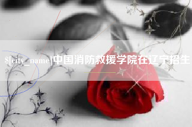 怒江中国消防救援学院在辽宁招生