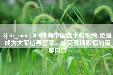 怒江5000米有中国选手吗视频-更是成为大家追寻答案、感受赛场激情的重要窗口