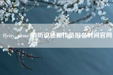 怒江消防设施操作员报名时间官网