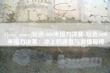 怒江短道5000米接力决赛-短道5000米接力决赛：冰上的速度与激情碰撞