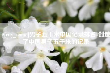 怒江男子五千米中国记录排名-创造了中国男子五千米的记录