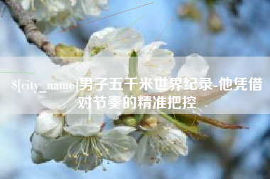 怒江男子五千米世界纪录-他凭借对节奏的精准把控