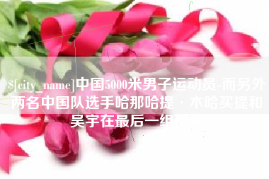 怒江中国5000米男子运动员-而另外两名中国队选手哈那哈提·木哈买提和吴宇在最后一组出场